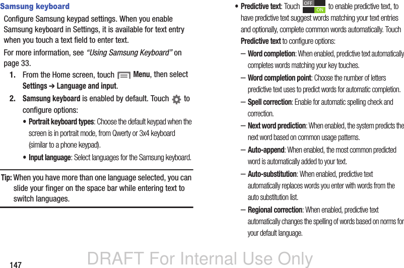 DRAFT For Internal Use Only147Samsung keyboardConfigure Samsung keypad settings. When you enable Samsung keyboard in Settings, it is available for text entry when you touch a text field to enter text.For more information, see “Using Samsung Keyboard” on page 33.1. From the Home screen, touch  Menu, then select Settings ➔ Language and input.2.Samsung keyboard is enabled by default. Touch   to configure options:• Portrait keyboard types: Choose the default keypad when the screen is in portrait mode, from Qwerty or 3x4 keyboard (similar to a phone keypad).• Input language: Select languages for the Samsung keyboard. Tip: When you have more than one language selected, you can slide your finger on the space bar while entering text to switch languages.• Predictive text: Touch   to enable predictive text, to have predictive text suggest words matching your text entries and optionally, complete common words automatically. Touch Predictive text to configure options:–Word completion: When enabled, predictive text automatically completes words matching your key touches.–Word completion point: Choose the number of letters predictive text uses to predict words for automatic completion.–Spell correction: Enable for automatic spelling check and correction.–Next word prediction: When enabled, the system predicts the next word based on common usage patterns.–Auto-append: When enabled, the most common predicted word is automatically added to your text. –Auto-substitution: When enabled, predictive text automatically replaces words you enter with words from the auto substitution list.–Regional correction: When enabled, predictive text automatically changes the spelling of words based on norms for your default language.
