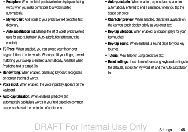DRAFT For Internal Use OnlySettings       148–Recapture: When enabled, predictive text re-displays matching words when you make corrections to a word inserted automatically.–My word list: Add words to your predictive text predictive text dictionary.–Auto substitution list: Manage the list of words predictive text uses for auto-substitution (Auto-substitution setting must be enabled).•T9 Trace: When enabled, you can sweep your finger over keypad letters to enter words. When you lift your finger, a word matching your sweep is entered automatically. Available when Predictive text is turned On.• Handwriting: When enabled, Samsung keyboard recognizes on-screen tracing of words.• Voice input: When enabled, the voice input key appears on the keyboard.•Auto-capitalization: When enabled, predictive text automatically capitalizes words in your text based on common usage, such as at the beginning of sentences.• Auto-punctuate: When enabled, a period and space are automatically entered to end a sentence, when you tap the space bar twice.• Character preview: When enabled, characters available on the key you touch display briefly as you enter text.•Key-tap vibration: When enabled, a vibration plays for your key touches.•Key-tap sound: When enabled, a sound plays for your key touches.•Tutorial: View help for using predictive text.• Reset settings: Touch to reset Samsung keyboard settings to the defaults, except for My word list and the Auto substitution list.