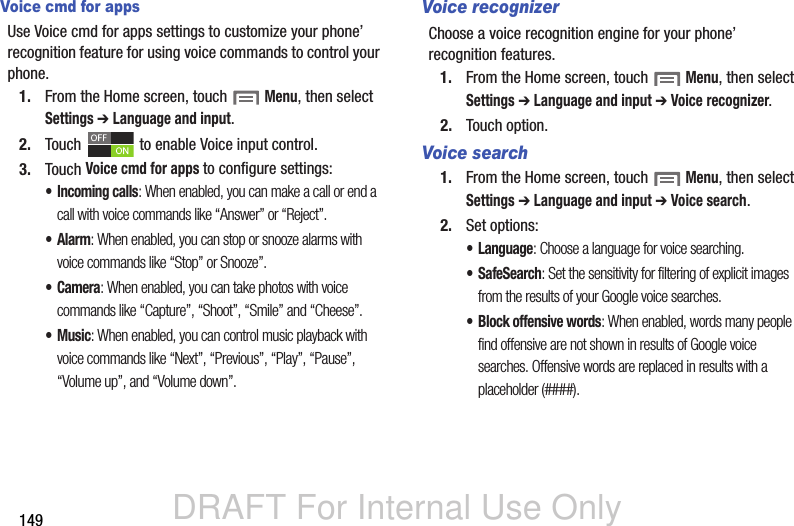DRAFT For Internal Use Only149Voice cmd for appsUse Voice cmd for apps settings to customize your phone’ recognition feature for using voice commands to control your phone.1. From the Home screen, touch  Menu, then select Settings ➔ Language and input.2. Touch   to enable Voice input control. 3. Touch Voice cmd for apps to configure settings:• Incoming calls: When enabled, you can make a call or end a call with voice commands like “Answer” or “Reject”.•Alarm: When enabled, you can stop or snooze alarms with voice commands like “Stop” or Snooze”.•Camera: When enabled, you can take photos with voice commands like “Capture”, “Shoot”, “Smile” and “Cheese”.•Music: When enabled, you can control music playback with voice commands like “Next”, “Previous”, “Play”, “Pause”, “Volume up”, and “Volume down”.Voice recognizerChoose a voice recognition engine for your phone’ recognition features.1. From the Home screen, touch  Menu, then select Settings ➔ Language and input ➔ Voice recognizer.2. Touch option.Voice search1. From the Home screen, touch  Menu, then select Settings ➔ Language and input ➔ Voice search.2. Set options:• Language: Choose a language for voice searching.• SafeSearch: Set the sensitivity for filtering of explicit images from the results of your Google voice searches.• Block offensive words: When enabled, words many people find offensive are not shown in results of Google voice searches. Offensive words are replaced in results with a placeholder (####).