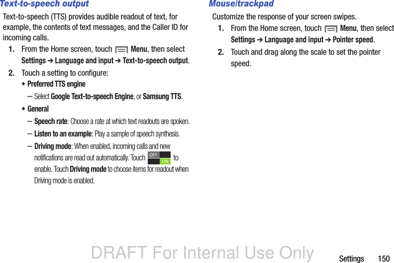 DRAFT For Internal Use OnlySettings       150Text-to-speech outputText-to-speech (TTS) provides audible readout of text, for example, the contents of text messages, and the Caller ID for incoming calls.1. From the Home screen, touch  Menu, then select Settings ➔ Language and input ➔ Text-to-speech output.2. Touch a setting to configure:• Preferred TTS engine–Select Google Text-to-speech Engine, or Samsung TTS.•General–Speech rate: Choose a rate at which text readouts are spoken.–Listen to an example: Play a sample of speech synthesis.–Driving mode: When enabled, incoming calls and new notifications are read out automatically. Touch  to enable. Touch Driving mode to choose items for readout when Driving mode is enabled.Mouse/trackpadCustomize the response of your screen swipes.1. From the Home screen, touch  Menu, then select Settings ➔ Language and input ➔ Pointer speed.2. Touch and drag along the scale to set the pointer speed.