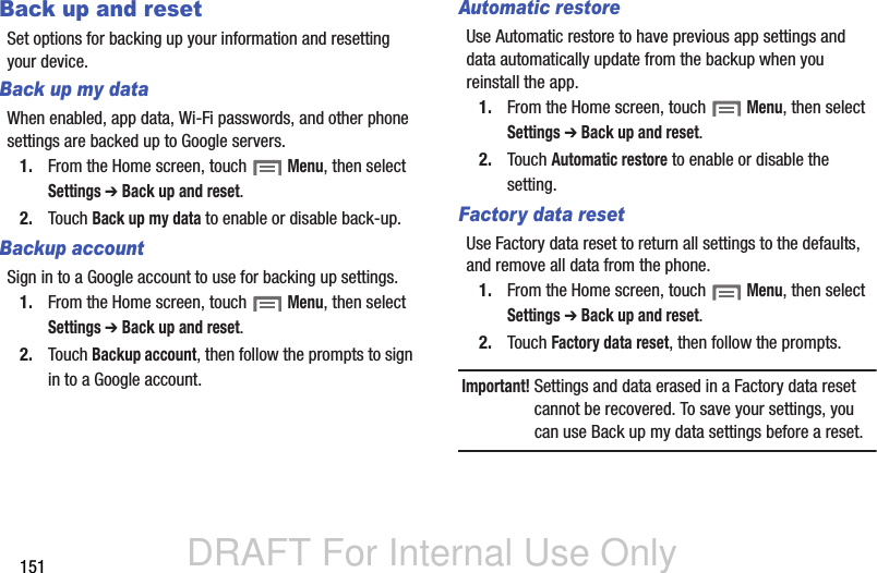 DRAFT For Internal Use Only151Back up and resetSet options for backing up your information and resetting your device.Back up my dataWhen enabled, app data, Wi-Fi passwords, and other phone settings are backed up to Google servers.1. From the Home screen, touch  Menu, then select Settings ➔ Back up and reset.2. Touch Back up my data to enable or disable back-up.Backup accountSign in to a Google account to use for backing up settings.1. From the Home screen, touch  Menu, then select Settings ➔ Back up and reset.2. Touch Backup account, then follow the prompts to sign in to a Google account.Automatic restoreUse Automatic restore to have previous app settings and data automatically update from the backup when you reinstall the app.1. From the Home screen, touch  Menu, then select Settings ➔ Back up and reset.2. Touch Automatic restore to enable or disable the setting.Factory data resetUse Factory data reset to return all settings to the defaults, and remove all data from the phone.1. From the Home screen, touch  Menu, then select Settings ➔ Back up and reset.2. Touch Factory data reset, then follow the prompts.Important! Settings and data erased in a Factory data reset cannot be recovered. To save your settings, you can use Back up my data settings before a reset.