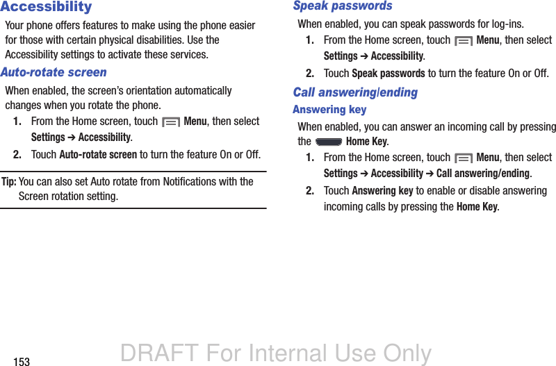 DRAFT For Internal Use Only153AccessibilityYour phone offers features to make using the phone easier for those with certain physical disabilities. Use the Accessibility settings to activate these services.Auto-rotate screenWhen enabled, the screen’s orientation automatically changes when you rotate the phone.1. From the Home screen, touch  Menu, then select Settings ➔ Accessibility.2. Touch Auto-rotate screen to turn the feature On or Off.Tip: You can also set Auto rotate from Notifications with the Screen rotation setting.Speak passwordsWhen enabled, you can speak passwords for log-ins.1. From the Home screen, touch  Menu, then select Settings ➔ Accessibility.2. Touch Speak passwords to turn the feature On or Off.Call answering/endingAnswering keyWhen enabled, you can answer an incoming call by pressing the  Home Key.1. From the Home screen, touch  Menu, then select Settings ➔ Accessibility ➔ Call answering/ending.2. Touch Answering key to enable or disable answering incoming calls by pressing the Home Key.