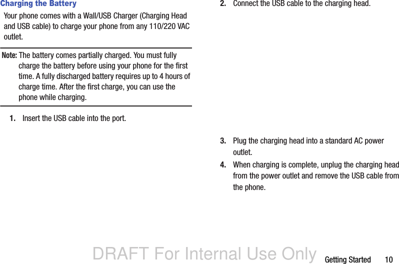 DRAFT For Internal Use OnlyGetting Started       10Charging the BatteryYour phone comes with a Wall/USB Charger (Charging Head and USB cable) to charge your phone from any 110/220 VAC outlet.Note: The battery comes partially charged. You must fully charge the battery before using your phone for the first time. A fully discharged battery requires up to 4 hours of charge time. After the first charge, you can use the phone while charging.1. Insert the USB cable into the port.2. Connect the USB cable to the charging head.3. Plug the charging head into a standard AC power outlet.4. When charging is complete, unplug the charging head from the power outlet and remove the USB cable from the phone.