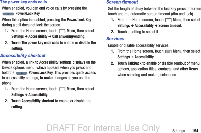 DRAFT For Internal Use OnlySettings       154The power key ends callsWhen enabled, you can end voice calls by pressing the  Power/Lock Key.When this option is enabled, pressing the Power/Lock Key during a call does not lock the screen.1. From the Home screen, touch  Menu, then select Settings ➔ Accessibility ➔ Call anwering/ending.2. Touch The power key ends calls to enable or disable the setting.Accessibility shortcutWhen enabled, a link to Accessibility settings displays on the Device options menu, which appears when you press and hold the   Power/Lock Key. This provides quick access to accessibility settings, to make changes as you use the phone.1. From the Home screen, touch  Menu, then select Settings ➔ Accessibility.2. Touch Accessibility shortcut to enable or disable the setting.Screen timeoutSet the length of delay between the last key press or screen touch and the automatic screen timeout (dim and lock).1. From the Home screen, touch  Menu, then select Settings ➔ Accessibility ➔ Screen timeout.2. Touch a setting to select it.ServicesEnable or disable accessibility services.1. From the Home screen, touch  Menu, then select Settings ➔ Accessibility.2. Touch TalkBack to enable or disable readout of menu options, application titles, contacts, and other items when scrolling and making selections.
