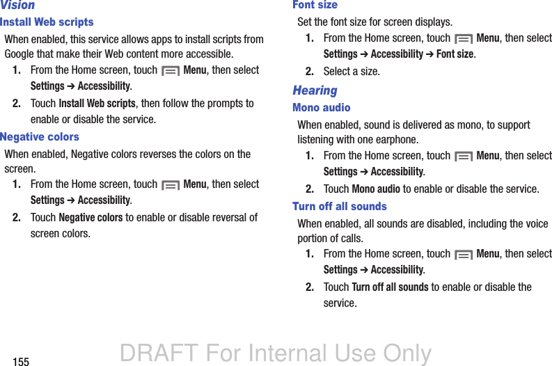 DRAFT For Internal Use Only155VisionInstall Web scriptsWhen enabled, this service allows apps to install scripts from Google that make their Web content more accessible.1. From the Home screen, touch  Menu, then select Settings ➔ Accessibility.2. Touch Install Web scripts, then follow the prompts to enable or disable the service.Negative colorsWhen enabled, Negative colors reverses the colors on the screen.1. From the Home screen, touch  Menu, then select Settings ➔ Accessibility.2. Touch Negative colors to enable or disable reversal of screen colors.Font sizeSet the font size for screen displays.1. From the Home screen, touch  Menu, then select Settings ➔ Accessibility ➔ Font size.2. Select a size.HearingMono audioWhen enabled, sound is delivered as mono, to support listening with one earphone.1. From the Home screen, touch  Menu, then select Settings ➔ Accessibility.2. Touch Mono audio to enable or disable the service.Turn off all soundsWhen enabled, all sounds are disabled, including the voice portion of calls.1. From the Home screen, touch  Menu, then select Settings ➔ Accessibility.2. Touch Turn off all sounds to enable or disable the service.