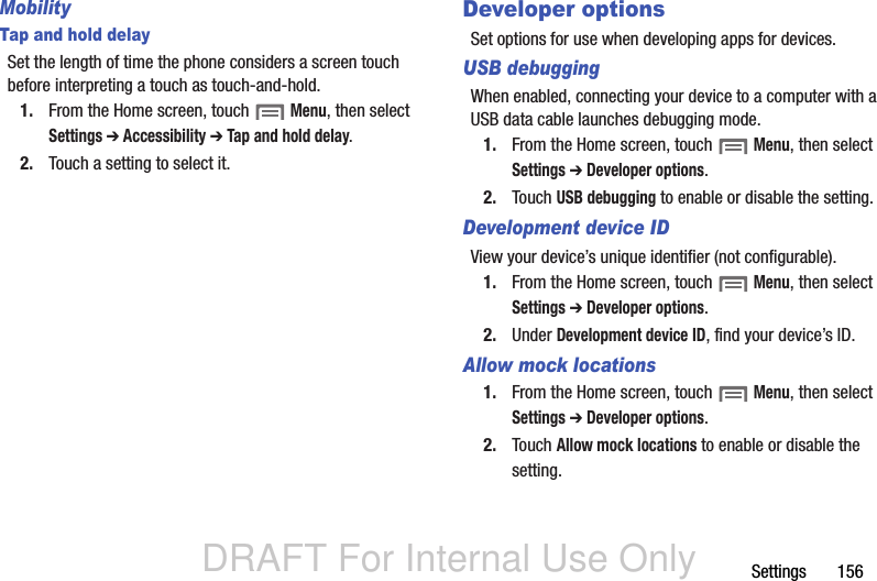 DRAFT For Internal Use OnlySettings       156MobilityTap and hold delaySet the length of time the phone considers a screen touch before interpreting a touch as touch-and-hold.1. From the Home screen, touch  Menu, then select Settings ➔ Accessibility ➔ Tap and hold delay.2. Touch a setting to select it.Developer optionsSet options for use when developing apps for devices.USB debuggingWhen enabled, connecting your device to a computer with a USB data cable launches debugging mode.1. From the Home screen, touch  Menu, then select Settings ➔ Developer options.2. Touch USB debugging to enable or disable the setting.Development device IDView your device’s unique identifier (not configurable).1. From the Home screen, touch  Menu, then select Settings ➔ Developer options.2. Under Development device ID, find your device’s ID.Allow mock locations1. From the Home screen, touch  Menu, then select Settings ➔ Developer options.2. Touch Allow mock locations to enable or disable the setting.