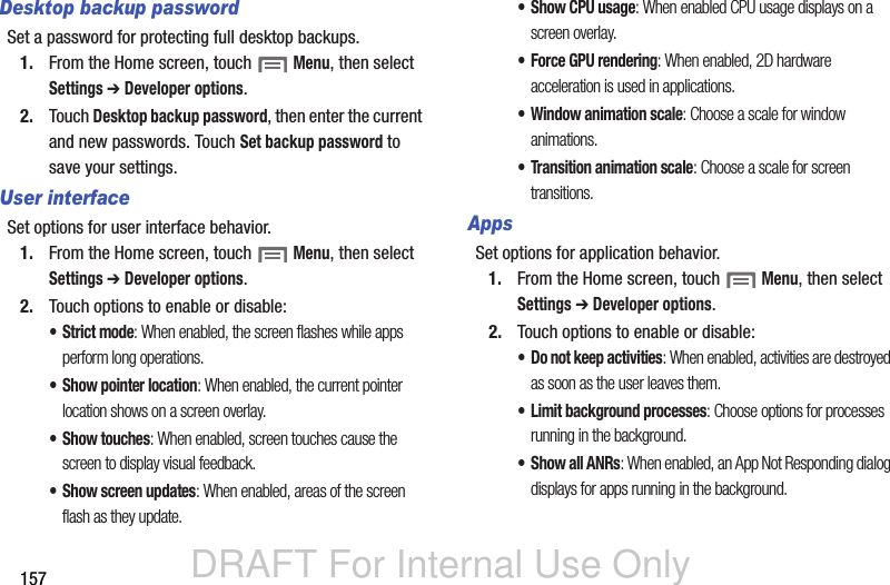 DRAFT For Internal Use Only157Desktop backup passwordSet a password for protecting full desktop backups.1. From the Home screen, touch  Menu, then select Settings ➔ Developer options.2. Touch Desktop backup password, then enter the current and new passwords. Touch Set backup password to save your settings.User interfaceSet options for user interface behavior.1. From the Home screen, touch  Menu, then select Settings ➔ Developer options.2. Touch options to enable or disable:• Strict mode: When enabled, the screen flashes while apps perform long operations.• Show pointer location: When enabled, the current pointer location shows on a screen overlay.• Show touches: When enabled, screen touches cause the screen to display visual feedback.• Show screen updates: When enabled, areas of the screen flash as they update.• Show CPU usage: When enabled CPU usage displays on a screen overlay.• Force GPU rendering: When enabled, 2D hardware acceleration is used in applications.• Window animation scale: Choose a scale for window animations.• Transition animation scale: Choose a scale for screen transitions.AppsSet options for application behavior.1. From the Home screen, touch  Menu, then select Settings ➔ Developer options.2. Touch options to enable or disable:• Do not keep activities: When enabled, activities are destroyed as soon as the user leaves them.• Limit background processes: Choose options for processes running in the background.• Show all ANRs: When enabled, an App Not Responding dialog displays for apps running in the background.