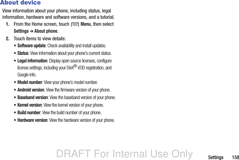 DRAFT For Internal Use OnlySettings       158About deviceView information about your phone, including status, legal information, hardware and software versions, and a tutorial.1. From the Home screen, touch  Menu, then select Settings ➔ About phone.2. Touch items to view details:• Software update: Check availability and install updates.• Status: View information about your phone’s current status.• Legal information: Display open source licenses, configure license settings, including your DivX® VOD registration, and Google info.• Model number: View your phone’s model number.• Android version: View the firmware version of your phone.• Baseband version: View the baseband version of your phone.• Kernel version: View the kernel version of your phone.• Build number: View the build number of your phone.• Hardware version: View the hardware version of your phone.