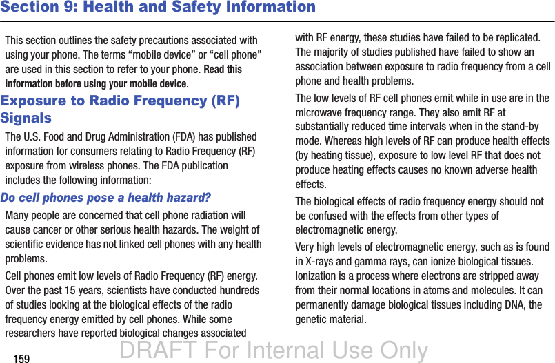 DRAFT For Internal Use Only159Section 9: Health and Safety InformationThis section outlines the safety precautions associated with using your phone. The terms “mobile device” or “cell phone” are used in this section to refer to your phone. Read this information before using your mobile device.Exposure to Radio Frequency (RF) SignalsThe U.S. Food and Drug Administration (FDA) has published information for consumers relating to Radio Frequency (RF) exposure from wireless phones. The FDA publication includes the following information:Do cell phones pose a health hazard?Many people are concerned that cell phone radiation will cause cancer or other serious health hazards. The weight of scientific evidence has not linked cell phones with any health problems.Cell phones emit low levels of Radio Frequency (RF) energy. Over the past 15 years, scientists have conducted hundreds of studies looking at the biological effects of the radio frequency energy emitted by cell phones. While some researchers have reported biological changes associated with RF energy, these studies have failed to be replicated. The majority of studies published have failed to show an association between exposure to radio frequency from a cell phone and health problems.The low levels of RF cell phones emit while in use are in the microwave frequency range. They also emit RF at substantially reduced time intervals when in the stand-by mode. Whereas high levels of RF can produce health effects (by heating tissue), exposure to low level RF that does not produce heating effects causes no known adverse health effects.The biological effects of radio frequency energy should not be confused with the effects from other types of electromagnetic energy.Very high levels of electromagnetic energy, such as is found in X-rays and gamma rays, can ionize biological tissues. Ionization is a process where electrons are stripped away from their normal locations in atoms and molecules. It can permanently damage biological tissues including DNA, the genetic material.