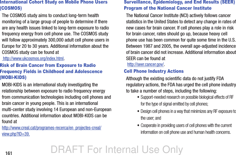 DRAFT For Internal Use Only161International Cohort Study on Mobile Phone Users (COSMOS)The COSMOS study aims to conduct long-term health monitoring of a large group of people to determine if there are any health issues linked to long-term exposure to radio frequency energy from cell phone use. The COSMOS study will follow approximately 300,000 adult cell phone users in Europe for 20 to 30 years. Additional information about the COSMOS study can be found at http://www.ukcosmos.org/index.html.Risk of Brain Cancer from Exposure to Radio Frequency Fields in Childhood and Adolescence (MOBI-KIDS)MOBI-KIDS is an international study investigating the relationship between exposure to radio frequency energy from communication technologies including cell phones and brain cancer in young people. This is an international multi-center study involving 14 European and non-European countries. Additional information about MOBI-KIDS can be found athttp://www.creal.cat/programes-recerca/en_projectes-creal/view.php?ID=39.Surveillance, Epidemiology, and End Results (SEER) Program of the National Cancer InstituteThe National Cancer Institute (NCI) actively follows cancer statistics in the United States to detect any change in rates of new cases for brain cancer. If cell phones play a role in risk for brain cancer, rates should go up, because heavy cell phone use has been common for quite some time in the U.S. Between 1987 and 2005, the overall age-adjusted incidence of brain cancer did not increase. Additional information about SEER can be found at  http://seer.cancer.gov/.Cell Phone Industry ActionsAlthough the existing scientific data do not justify FDA regulatory actions, the FDA has urged the cell phone industry to take a number of steps, including the following:•Support-needed research on possible biological effects of RF for the type of signal emitted by cell phones;•Design cell phones in a way that minimizes any RF exposure to the user; and•Cooperate in providing users of cell phones with the current information on cell phone use and human health concerns.