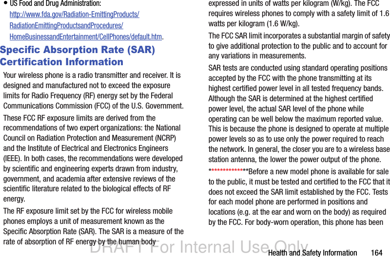 DRAFT For Internal Use OnlyHealth and Safety Information       164• US Food and Drug Administration: http://www.fda.gov/Radiation-EmittingProducts/RadiationEmittingProductsandProcedures/HomeBusinessandEntertainment/CellPhones/default.htm.Specific Absorption Rate (SAR) Certification InformationYour wireless phone is a radio transmitter and receiver. It is designed and manufactured not to exceed the exposure limits for Radio Frequency (RF) energy set by the Federal Communications Commission (FCC) of the U.S. Government.These FCC RF exposure limits are derived from the recommendations of two expert organizations: the National Council on Radiation Protection and Measurement (NCRP) and the Institute of Electrical and Electronics Engineers (IEEE). In both cases, the recommendations were developed by scientific and engineering experts drawn from industry, government, and academia after extensive reviews of the scientific literature related to the biological effects of RF energy.The RF exposure limit set by the FCC for wireless mobile phones employs a unit of measurement known as the Specific Absorption Rate (SAR). The SAR is a measure of the rate of absorption of RF energy by the human body expressed in units of watts per kilogram (W/kg). The FCC requires wireless phones to comply with a safety limit of 1.6 watts per kilogram (1.6 W/kg).The FCC SAR limit incorporates a substantial margin of safety to give additional protection to the public and to account for any variations in measurements.SAR tests are conducted using standard operating positions accepted by the FCC with the phone transmitting at its highest certified power level in all tested frequency bands. Although the SAR is determined at the highest certified power level, the actual SAR level of the phone while operating can be well below the maximum reported value. This is because the phone is designed to operate at multiple power levels so as to use only the power required to reach the network. In general, the closer you are to a wireless base station antenna, the lower the power output of the phone.**************Before a new model phone is available for sale to the public, it must be tested and certified to the FCC that it does not exceed the SAR limit established by the FCC. Tests for each model phone are performed in positions and locations (e.g. at the ear and worn on the body) as required by the FCC. For body-worn operation, this phone has been 