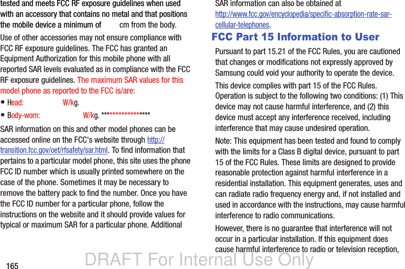 DRAFT For Internal Use Only165tested and meets FCC RF exposure guidelines when used with an accessory that contains no metal and that positions the mobile device a minimum of X.X? cm from the body.Use of other accessories may not ensure compliance with FCC RF exposure guidelines. The FCC has granted an Equipment Authorization for this mobile phone with all reported SAR levels evaluated as in compliance with the FCC RF exposure guidelines. The maximum SAR values for this model phone as reported to the FCC is/are:• Head: XXXXXX???? W/kg.• Body-worn: XXXXXXX???? W/kg. *****************SAR information on this and other model phones can be accessed online on the FCC&apos;s website through http://transition.fcc.gov/oet/rfsafety/sar.html. To find information that pertains to a particular model phone, this site uses the phone FCC ID number which is usually printed somewhere on the case of the phone. Sometimes it may be necessary to remove the battery pack to find the number. Once you have the FCC ID number for a particular phone, follow the instructions on the website and it should provide values for typical or maximum SAR for a particular phone. Additional SAR information can also be obtained at http://www.fcc.gov/encyclopedia/specific-absorption-rate-sar-cellular-telephones.FCC Part 15 Information to UserPursuant to part 15.21 of the FCC Rules, you are cautioned that changes or modifications not expressly approved by Samsung could void your authority to operate the device.This device complies with part 15 of the FCC Rules. Operation is subject to the following two conditions: (1) This device may not cause harmful interference, and (2) this device must accept any interference received, including interference that may cause undesired operation.Note: This equipment has been tested and found to comply with the limits for a Class B digital device, pursuant to part 15 of the FCC Rules. These limits are designed to provide reasonable protection against harmful interference in a residential installation. This equipment generates, uses and can radiate radio frequency energy and, if not installed and used in accordance with the instructions, may cause harmful interference to radio communications. However, there is no guarantee that interference will not occur in a particular installation. If this equipment does cause harmful interference to radio or television reception, 1.00.240.58