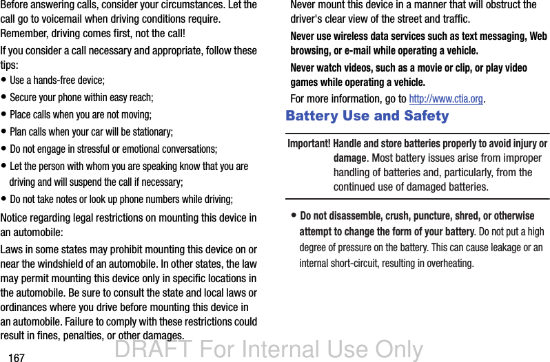 DRAFT For Internal Use Only167Before answering calls, consider your circumstances. Let the call go to voicemail when driving conditions require. Remember, driving comes first, not the call!If you consider a call necessary and appropriate, follow these tips:• Use a hands-free device;• Secure your phone within easy reach;• Place calls when you are not moving;• Plan calls when your car will be stationary;• Do not engage in stressful or emotional conversations;• Let the person with whom you are speaking know that you are driving and will suspend the call if necessary;• Do not take notes or look up phone numbers while driving;Notice regarding legal restrictions on mounting this device in an automobile:Laws in some states may prohibit mounting this device on or near the windshield of an automobile. In other states, the law may permit mounting this device only in specific locations in the automobile. Be sure to consult the state and local laws or ordinances where you drive before mounting this device in an automobile. Failure to comply with these restrictions could result in fines, penalties, or other damages.Never mount this device in a manner that will obstruct the driver&apos;s clear view of the street and traffic.Never use wireless data services such as text messaging, Web browsing, or e-mail while operating a vehicle.Never watch videos, such as a movie or clip, or play video games while operating a vehicle.For more information, go to http://www.ctia.org.Battery Use and SafetyImportant! Handle and store batteries properly to avoid injury or damage. Most battery issues arise from improper handling of batteries and, particularly, from the continued use of damaged batteries.• Do not disassemble, crush, puncture, shred, or otherwise attempt to change the form of your battery. Do not put a high degree of pressure on the battery. This can cause leakage or an internal short-circuit, resulting in overheating.