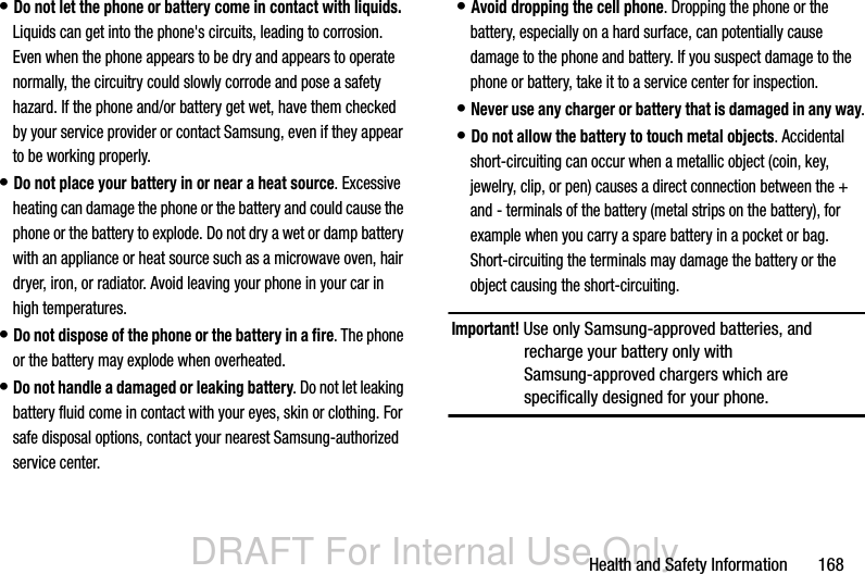 DRAFT For Internal Use OnlyHealth and Safety Information       168• Do not let the phone or battery come in contact with liquids. Liquids can get into the phone&apos;s circuits, leading to corrosion. Even when the phone appears to be dry and appears to operate normally, the circuitry could slowly corrode and pose a safety hazard. If the phone and/or battery get wet, have them checked by your service provider or contact Samsung, even if they appear to be working properly.• Do not place your battery in or near a heat source. Excessive heating can damage the phone or the battery and could cause the phone or the battery to explode. Do not dry a wet or damp battery with an appliance or heat source such as a microwave oven, hair dryer, iron, or radiator. Avoid leaving your phone in your car in high temperatures.• Do not dispose of the phone or the battery in a fire. The phone or the battery may explode when overheated.• Do not handle a damaged or leaking battery. Do not let leaking battery fluid come in contact with your eyes, skin or clothing. For safe disposal options, contact your nearest Samsung-authorized service center.• Avoid dropping the cell phone. Dropping the phone or the battery, especially on a hard surface, can potentially cause damage to the phone and battery. If you suspect damage to the phone or battery, take it to a service center for inspection.• Never use any charger or battery that is damaged in any way.• Do not allow the battery to touch metal objects. Accidental short-circuiting can occur when a metallic object (coin, key, jewelry, clip, or pen) causes a direct connection between the + and - terminals of the battery (metal strips on the battery), for example when you carry a spare battery in a pocket or bag. Short-circuiting the terminals may damage the battery or the object causing the short-circuiting.Important! Use only Samsung-approved batteries, and recharge your battery only with Samsung-approved chargers which are specifically designed for your phone.