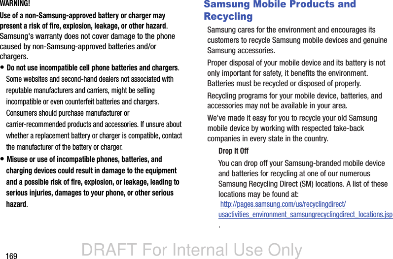 DRAFT For Internal Use Only169WARNING!Use of a non-Samsung-approved battery or charger may present a risk of fire, explosion, leakage, or other hazard. Samsung&apos;s warranty does not cover damage to the phone caused by non-Samsung-approved batteries and/or chargers.• Do not use incompatible cell phone batteries and chargers. Some websites and second-hand dealers not associated with reputable manufacturers and carriers, might be selling incompatible or even counterfeit batteries and chargers. Consumers should purchase manufacturer or carrier-recommended products and accessories. If unsure about whether a replacement battery or charger is compatible, contact the manufacturer of the battery or charger.• Misuse or use of incompatible phones, batteries, and charging devices could result in damage to the equipment and a possible risk of fire, explosion, or leakage, leading to serious injuries, damages to your phone, or other serious hazard.Samsung Mobile Products and RecyclingSamsung cares for the environment and encourages its customers to recycle Samsung mobile devices and genuine Samsung accessories.Proper disposal of your mobile device and its battery is not only important for safety, it benefits the environment. Batteries must be recycled or disposed of properly.Recycling programs for your mobile device, batteries, and accessories may not be available in your area.We&apos;ve made it easy for you to recycle your old Samsung mobile device by working with respected take-back companies in every state in the country.Drop It OffYou can drop off your Samsung-branded mobile device and batteries for recycling at one of our numerous Samsung Recycling Direct (SM) locations. A list of these locations may be found at: http://pages.samsung.com/us/recyclingdirect/usactivities_environment_samsungrecyclingdirect_locations.jsp.