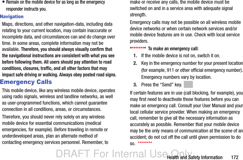 DRAFT For Internal Use OnlyHealth and Safety Information       172• Remain on the mobile device for as long as the emergency responder instructs you.NavigationMaps, directions, and other navigation-data, including data relating to your current location, may contain inaccurate or incomplete data, and circumstances can and do change over time. In some areas, complete information may not be available. Therefore, you should always visually confirm that the navigational instructions are consistent with what you see before following them. All users should pay attention to road conditions, closures, traffic, and all other factors that may impact safe driving or walking. Always obey posted road signs.Emergency CallsThis mobile device, like any wireless mobile device, operates using radio signals, wireless and landline networks, as well as user-programmed functions, which cannot guarantee connection in all conditions, areas, or circumstances. Therefore, you should never rely solely on any wireless mobile device for essential communications (medical emergencies, for example). Before traveling in remote or underdeveloped areas, plan an alternate method of contacting emergency services personnel. Remember, to make or receive any calls, the mobile device must be switched on and in a service area with adequate signal strength.Emergency calls may not be possible on all wireless mobile device networks or when certain network services and/or mobile device features are in use. Check with local service providers.*********  To make an emergency call:1. If the mobile device is not on, switch it on.2. Key in the emergency number for your present location (for example, 911 or other official emergency number). Emergency numbers vary by location.3. Press the “Send” key. If certain features are in use (call blocking, for example), you may first need to deactivate those features before you can make an emergency call. Consult your User Manual and your local cellular service provider. When making an emergency call, remember to give all the necessary information as accurately as possible. Remember that your mobile device may be the only means of communication at the scene of an accident; do not cut off the call until given permission to do so.  ********