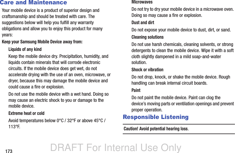 DRAFT For Internal Use Only173Care and MaintenanceYour mobile device is a product of superior design and craftsmanship and should be treated with care. The suggestions below will help you fulfill any warranty obligations and allow you to enjoy this product for many years:Keep your Samsung Mobile Device away from:Liquids of any kindKeep the mobile device dry. Precipitation, humidity, and liquids contain minerals that will corrode electronic circuits. If the mobile device does get wet, do not accelerate drying with the use of an oven, microwave, or dryer, because this may damage the mobile device and could cause a fire or explosion. Do not use the mobile device with a wet hand. Doing so may cause an electric shock to you or damage to the mobile device.Extreme heat or coldAvoid temperatures below 0°C / 32°F or above 45°C / 113°F.MicrowavesDo not try to dry your mobile device in a microwave oven. Doing so may cause a fire or explosion.Dust and dirtDo not expose your mobile device to dust, dirt, or sand.Cleaning solutionsDo not use harsh chemicals, cleaning solvents, or strong detergents to clean the mobile device. Wipe it with a soft cloth slightly dampened in a mild soap-and-water solution.Shock or vibrationDo not drop, knock, or shake the mobile device. Rough handling can break internal circuit boards.PaintDo not paint the mobile device. Paint can clog the device’s moving parts or ventilation openings and prevent proper operation.Responsible ListeningCaution! Avoid potential hearing loss.
