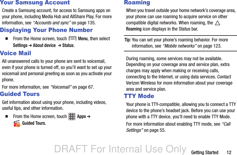 DRAFT For Internal Use OnlyGetting Started       12Your Samsung AccountCreate a Samsung account, for access to Samsung apps on your phone, including Media Hub and AllShare Play. For more information, see “Accounts and sync” on page 135.Displaying Your Phone Number  From the Home screen, touch  Menu, then select Settings ➔ About device  ➔ Status.Voice MailAll unanswered calls to your phone are sent to voicemail, even if your phone is turned off, so you’ll want to set up your voicemail and personal greeting as soon as you activate your phone. For more information, see “Voicemail” on page 67.Guided ToursGet information about using your phone, including videos, useful tips, and other information.  From the Home screen, touch   Apps ➔  Guided Tours.RoamingWhen you travel outside your home network’s coverage area, your phone can use roaming to acquire service on other compatible digital networks. When roaming, the   Roaming icon displays in the Status bar.Tip: You can set your phone’s roaming behavior. For more information, see “Mobile networks” on page 123.During roaming, some services may not be available. Depending on your coverage area and service plan, extra charges may apply when making or receiving calls, connecting to the Internet, or using data services. Contact Verizon Wireless for more information about your coverage area and service plan.TTY ModeYour phone is TTY-compatible, allowing you to connect a TTY device to the phone’s headset jack. Before you can use your phone with a TTY device, you’ll need to enable TTY Mode. For more information about enabling TTY mode, see “Call Settings” on page 55.
