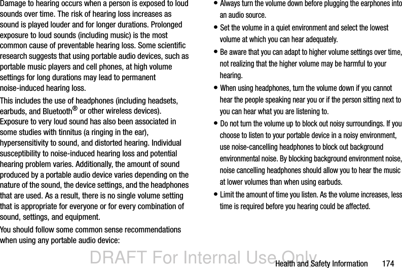 DRAFT For Internal Use OnlyHealth and Safety Information       174Damage to hearing occurs when a person is exposed to loud sounds over time. The risk of hearing loss increases as sound is played louder and for longer durations. Prolonged exposure to loud sounds (including music) is the most common cause of preventable hearing loss. Some scientific research suggests that using portable audio devices, such as portable music players and cell phones, at high volume settings for long durations may lead to permanent noise-induced hearing loss. This includes the use of headphones (including headsets, earbuds, and Bluetooth® or other wireless devices). Exposure to very loud sound has also been associated in some studies with tinnitus (a ringing in the ear), hypersensitivity to sound, and distorted hearing. Individual susceptibility to noise-induced hearing loss and potential hearing problem varies. Additionally, the amount of sound produced by a portable audio device varies depending on the nature of the sound, the device settings, and the headphones that are used. As a result, there is no single volume setting that is appropriate for everyone or for every combination of sound, settings, and equipment.You should follow some common sense recommendations when using any portable audio device:• Always turn the volume down before plugging the earphones into an audio source.• Set the volume in a quiet environment and select the lowest volume at which you can hear adequately.• Be aware that you can adapt to higher volume settings over time, not realizing that the higher volume may be harmful to your hearing.• When using headphones, turn the volume down if you cannot hear the people speaking near you or if the person sitting next to you can hear what you are listening to.• Do not turn the volume up to block out noisy surroundings. If you choose to listen to your portable device in a noisy environment, use noise-cancelling headphones to block out background environmental noise. By blocking background environment noise, noise cancelling headphones should allow you to hear the music at lower volumes than when using earbuds.• Limit the amount of time you listen. As the volume increases, less time is required before you hearing could be affected.