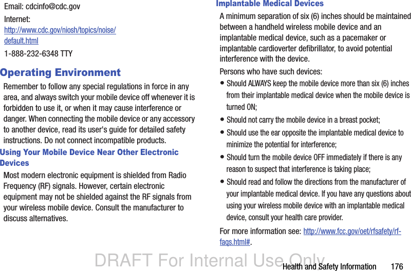 DRAFT For Internal Use OnlyHealth and Safety Information       176Operating EnvironmentRemember to follow any special regulations in force in any area, and always switch your mobile device off whenever it is forbidden to use it, or when it may cause interference or danger. When connecting the mobile device or any accessory to another device, read its user&apos;s guide for detailed safety instructions. Do not connect incompatible products.Using Your Mobile Device Near Other Electronic DevicesMost modern electronic equipment is shielded from Radio Frequency (RF) signals. However, certain electronic equipment may not be shielded against the RF signals from your wireless mobile device. Consult the manufacturer to discuss alternatives.Implantable Medical DevicesA minimum separation of six (6) inches should be maintained between a handheld wireless mobile device and an implantable medical device, such as a pacemaker or implantable cardioverter defibrillator, to avoid potential interference with the device.Persons who have such devices:• Should ALWAYS keep the mobile device more than six (6) inches from their implantable medical device when the mobile device is turned ON;• Should not carry the mobile device in a breast pocket;• Should use the ear opposite the implantable medical device to minimize the potential for interference;• Should turn the mobile device OFF immediately if there is any reason to suspect that interference is taking place;• Should read and follow the directions from the manufacturer of your implantable medical device. If you have any questions about using your wireless mobile device with an implantable medical device, consult your health care provider.For more information see: http://www.fcc.gov/oet/rfsafety/rf-faqs.html#.Email: cdcinfo@cdc.govInternet:http://www.cdc.gov/niosh/topics/noise/default.html1-888-232-6348 TTY