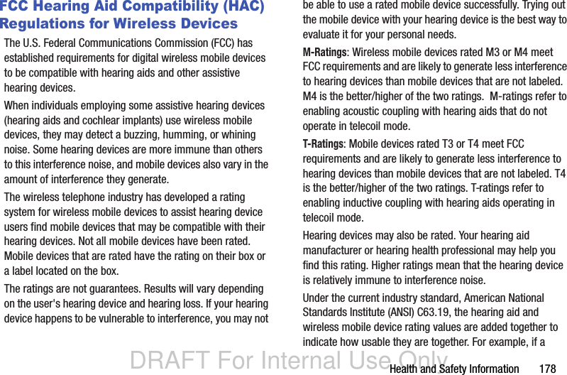 DRAFT For Internal Use OnlyHealth and Safety Information       178FCC Hearing Aid Compatibility (HAC) Regulations for Wireless DevicesThe U.S. Federal Communications Commission (FCC) has established requirements for digital wireless mobile devices to be compatible with hearing aids and other assistive hearing devices.When individuals employing some assistive hearing devices (hearing aids and cochlear implants) use wireless mobile devices, they may detect a buzzing, humming, or whining noise. Some hearing devices are more immune than others to this interference noise, and mobile devices also vary in the amount of interference they generate.The wireless telephone industry has developed a rating system for wireless mobile devices to assist hearing device users find mobile devices that may be compatible with their hearing devices. Not all mobile devices have been rated. Mobile devices that are rated have the rating on their box or a label located on the box.The ratings are not guarantees. Results will vary depending on the user&apos;s hearing device and hearing loss. If your hearing device happens to be vulnerable to interference, you may not be able to use a rated mobile device successfully. Trying out the mobile device with your hearing device is the best way to evaluate it for your personal needs.M-Ratings: Wireless mobile devices rated M3 or M4 meet FCC requirements and are likely to generate less interference to hearing devices than mobile devices that are not labeled. M4 is the better/higher of the two ratings.  M-ratings refer to enabling acoustic coupling with hearing aids that do not operate in telecoil mode.T-Ratings: Mobile devices rated T3 or T4 meet FCC requirements and are likely to generate less interference to hearing devices than mobile devices that are not labeled. T4 is the better/higher of the two ratings. T-ratings refer to enabling inductive coupling with hearing aids operating in telecoil mode.Hearing devices may also be rated. Your hearing aid manufacturer or hearing health professional may help you find this rating. Higher ratings mean that the hearing device is relatively immune to interference noise. Under the current industry standard, American National Standards Institute (ANSI) C63.19, the hearing aid and wireless mobile device rating values are added together to indicate how usable they are together. For example, if a 