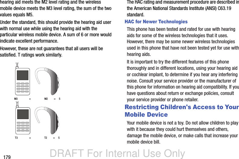 DRAFT For Internal Use Only179hearing aid meets the M2 level rating and the wireless mobile device meets the M3 level rating, the sum of the two values equals M5. Under the standard, this should provide the hearing aid user with normal use while using the hearing aid with the particular wireless mobile device. A sum of 6 or more would indicate excellent performance.  However, these are not guarantees that all users will be satisfied. T ratings work similarly. The HAC rating and measurement procedure are described in the American National Standards Institute (ANSI) C63.19 standard.HAC for Newer TechnologiesThis phone has been tested and rated for use with hearing aids for some of the wireless technologies that it uses. However, there may be some newer wireless technologies used in this phone that have not been tested yet for use with hearing aids. It is important to try the different features of this phone thoroughly and in different locations, using your hearing aid or cochlear implant, to determine if you hear any interfering noise. Consult your service provider or the manufacturer of this phone for information on hearing aid compatibility. If you have questions about return or exchange policies, consult your service provider or phone retailer.Restricting Children&apos;s Access to Your Mobile DeviceYour mobile device is not a toy. Do not allow children to play with it because they could hurt themselves and others, damage the mobile device, or make calls that increase your mobile device bill.M3                 +                    M2         =     5T3                 +                    T2         =     5