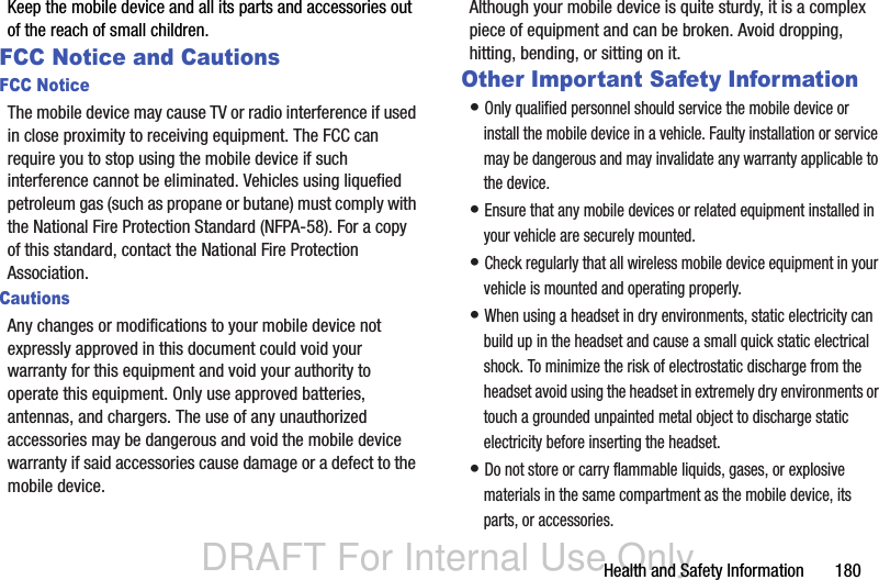 DRAFT For Internal Use OnlyHealth and Safety Information       180Keep the mobile device and all its parts and accessories out of the reach of small children.FCC Notice and CautionsFCC NoticeThe mobile device may cause TV or radio interference if used in close proximity to receiving equipment. The FCC can require you to stop using the mobile device if such interference cannot be eliminated. Vehicles using liquefied petroleum gas (such as propane or butane) must comply with the National Fire Protection Standard (NFPA-58). For a copy of this standard, contact the National Fire Protection Association.CautionsAny changes or modifications to your mobile device not expressly approved in this document could void your warranty for this equipment and void your authority to operate this equipment. Only use approved batteries, antennas, and chargers. The use of any unauthorized accessories may be dangerous and void the mobile device warranty if said accessories cause damage or a defect to the mobile device. Although your mobile device is quite sturdy, it is a complex piece of equipment and can be broken. Avoid dropping, hitting, bending, or sitting on it.Other Important Safety Information• Only qualified personnel should service the mobile device or install the mobile device in a vehicle. Faulty installation or service may be dangerous and may invalidate any warranty applicable to the device.• Ensure that any mobile devices or related equipment installed in your vehicle are securely mounted.• Check regularly that all wireless mobile device equipment in your vehicle is mounted and operating properly.• When using a headset in dry environments, static electricity can build up in the headset and cause a small quick static electrical shock. To minimize the risk of electrostatic discharge from the headset avoid using the headset in extremely dry environments or touch a grounded unpainted metal object to discharge static electricity before inserting the headset.• Do not store or carry flammable liquids, gases, or explosive materials in the same compartment as the mobile device, its parts, or accessories.