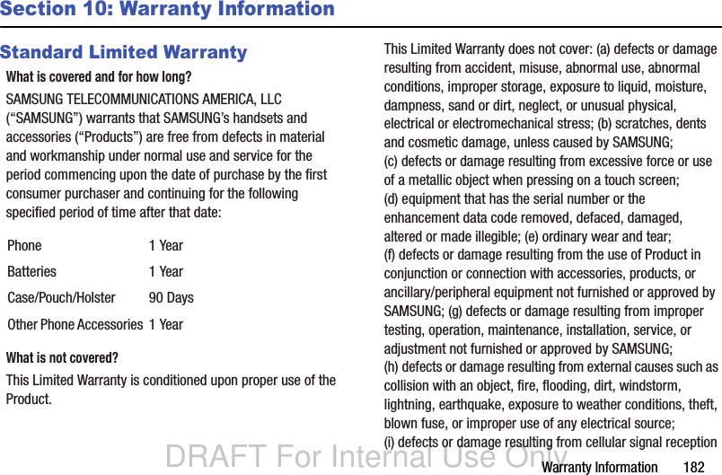 DRAFT For Internal Use OnlyWarranty Information       182Section 10: Warranty InformationStandard Limited WarrantyWhat is covered and for how long?SAMSUNG TELECOMMUNICATIONS AMERICA, LLC (“SAMSUNG”) warrants that SAMSUNG’s handsets and accessories (“Products”) are free from defects in material and workmanship under normal use and service for the period commencing upon the date of purchase by the first consumer purchaser and continuing for the following specified period of time after that date:What is not covered?This Limited Warranty is conditioned upon proper use of the Product. This Limited Warranty does not cover: (a) defects or damage resulting from accident, misuse, abnormal use, abnormal conditions, improper storage, exposure to liquid, moisture, dampness, sand or dirt, neglect, or unusual physical, electrical or electromechanical stress; (b) scratches, dents and cosmetic damage, unless caused by SAMSUNG; (c) defects or damage resulting from excessive force or use of a metallic object when pressing on a touch screen; (d) equipment that has the serial number or the enhancement data code removed, defaced, damaged, altered or made illegible; (e) ordinary wear and tear; (f) defects or damage resulting from the use of Product in conjunction or connection with accessories, products, or ancillary/peripheral equipment not furnished or approved by SAMSUNG; (g) defects or damage resulting from improper testing, operation, maintenance, installation, service, or adjustment not furnished or approved by SAMSUNG; (h) defects or damage resulting from external causes such as collision with an object, fire, flooding, dirt, windstorm, lightning, earthquake, exposure to weather conditions, theft, blown fuse, or improper use of any electrical source; (i) defects or damage resulting from cellular signal reception Phone 1 YearBatteries 1 YearCase/Pouch/Holster 90 DaysOther Phone Accessories 1 Year