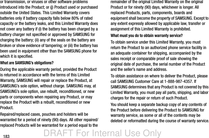 DRAFT For Internal Use Only183or transmission, or viruses or other software problems introduced into the Product; or (j) Product used or purchased outside the United States. This Limited Warranty covers batteries only if battery capacity falls below 80% of rated capacity or the battery leaks, and this Limited Warranty does not cover any battery if (i) the battery has been charged by a battery charger not specified or approved by SAMSUNG for charging the battery; (ii) any of the seals on the battery are broken or show evidence of tampering; or (iii) the battery has been used in equipment other than the SAMSUNG phone for which it is specified.What are SAMSUNG’s obligations?During the applicable warranty period, provided the Product is returned in accordance with the terms of this Limited Warranty, SAMSUNG will repair or replace the Product, at SAMSUNG’s sole option, without charge. SAMSUNG may, at SAMSUNG’s sole option, use rebuilt, reconditioned, or new parts or components when repairing any Product, or may replace the Product with a rebuilt, reconditioned or new Product. Repaired/replaced cases, pouches and holsters will be warranted for a period of ninety (90) days. All other repaired/replaced Products will be warranted for a period equal to the remainder of the original Limited Warranty on the original Product or for ninety (90) days, whichever is longer. All replaced Products, parts, components, boards and equipment shall become the property of SAMSUNG. Except to any extent expressly allowed by applicable law, transfer or assignment of this Limited Warranty is prohibited.What must you do to obtain warranty service?To obtain service under this Limited Warranty, you must return the Product to an authorized phone service facility in an adequate container for shipping, accompanied by the sales receipt or comparable proof of sale showing the original date of purchase, the serial number of the Product and the seller’s name and address. To obtain assistance on where to deliver the Product, please call SAMSUNG Customer Care at 1-888-987-4357. If SAMSUNG determines that any Product is not covered by this Limited Warranty, you must pay all parts, shipping, and labor charges for the repair or return of such Product.You should keep a separate backup copy of any contents of the Product before delivering the Product to SAMSUNG for warranty service, as some or all of the contents may be deleted or reformatted during the course of warranty service.