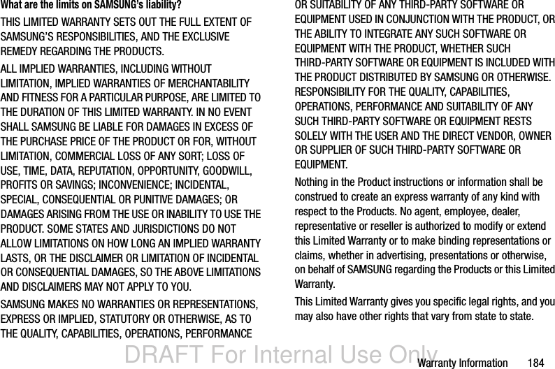 DRAFT For Internal Use OnlyWarranty Information       184What are the limits on SAMSUNG’s liability?THIS LIMITED WARRANTY SETS OUT THE FULL EXTENT OF SAMSUNG’S RESPONSIBILITIES, AND THE EXCLUSIVE REMEDY REGARDING THE PRODUCTS. ALL IMPLIED WARRANTIES, INCLUDING WITHOUT LIMITATION, IMPLIED WARRANTIES OF MERCHANTABILITY AND FITNESS FOR A PARTICULAR PURPOSE, ARE LIMITED TO THE DURATION OF THIS LIMITED WARRANTY. IN NO EVENT SHALL SAMSUNG BE LIABLE FOR DAMAGES IN EXCESS OF THE PURCHASE PRICE OF THE PRODUCT OR FOR, WITHOUT LIMITATION, COMMERCIAL LOSS OF ANY SORT; LOSS OF USE, TIME, DATA, REPUTATION, OPPORTUNITY, GOODWILL, PROFITS OR SAVINGS; INCONVENIENCE; INCIDENTAL, SPECIAL, CONSEQUENTIAL OR PUNITIVE DAMAGES; OR DAMAGES ARISING FROM THE USE OR INABILITY TO USE THE PRODUCT. SOME STATES AND JURISDICTIONS DO NOT ALLOW LIMITATIONS ON HOW LONG AN IMPLIED WARRANTY LASTS, OR THE DISCLAIMER OR LIMITATION OF INCIDENTAL OR CONSEQUENTIAL DAMAGES, SO THE ABOVE LIMITATIONS AND DISCLAIMERS MAY NOT APPLY TO YOU.SAMSUNG MAKES NO WARRANTIES OR REPRESENTATIONS, EXPRESS OR IMPLIED, STATUTORY OR OTHERWISE, AS TO THE QUALITY, CAPABILITIES, OPERATIONS, PERFORMANCE OR SUITABILITY OF ANY THIRD-PARTY SOFTWARE OR EQUIPMENT USED IN CONJUNCTION WITH THE PRODUCT, OR THE ABILITY TO INTEGRATE ANY SUCH SOFTWARE OR EQUIPMENT WITH THE PRODUCT, WHETHER SUCH THIRD-PARTY SOFTWARE OR EQUIPMENT IS INCLUDED WITH THE PRODUCT DISTRIBUTED BY SAMSUNG OR OTHERWISE. RESPONSIBILITY FOR THE QUALITY, CAPABILITIES, OPERATIONS, PERFORMANCE AND SUITABILITY OF ANY SUCH THIRD-PARTY SOFTWARE OR EQUIPMENT RESTS SOLELY WITH THE USER AND THE DIRECT VENDOR, OWNER OR SUPPLIER OF SUCH THIRD-PARTY SOFTWARE OR EQUIPMENT.Nothing in the Product instructions or information shall be construed to create an express warranty of any kind with respect to the Products. No agent, employee, dealer, representative or reseller is authorized to modify or extend this Limited Warranty or to make binding representations or claims, whether in advertising, presentations or otherwise, on behalf of SAMSUNG regarding the Products or this Limited Warranty.This Limited Warranty gives you specific legal rights, and you may also have other rights that vary from state to state.