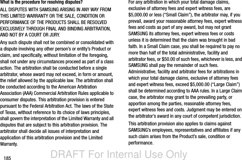 DRAFT For Internal Use Only185What is the procedure for resolving disputes?ALL DISPUTES WITH SAMSUNG ARISING IN ANY WAY FROM THIS LIMITED WARRANTY OR THE SALE, CONDITION OR PERFORMANCE OF THE PRODUCTS SHALL BE RESOLVED EXCLUSIVELY THROUGH FINAL AND BINDING ARBITRATION, AND NOT BY A COURT OR JURY. Any such dispute shall not be combined or consolidated with a dispute involving any other person’s or entity’s Product or claim, and specifically, without limitation of the foregoing, shall not under any circumstances proceed as part of a class action. The arbitration shall be conducted before a single arbitrator, whose award may not exceed, in form or amount, the relief allowed by the applicable law. The arbitration shall be conducted according to the American Arbitration Association (AAA) Commercial Arbitration Rules applicable to consumer disputes. This arbitration provision is entered pursuant to the Federal Arbitration Act. The laws of the State of Texas, without reference to its choice of laws principles, shall govern the interpretation of the Limited Warranty and all disputes that are subject to this arbitration provision. The arbitrator shall decide all issues of interpretation and application of this arbitration provision and the Limited Warranty.For any arbitration in which your total damage claims, exclusive of attorney fees and expert witness fees, are $5,000.00 or less (“Small Claim”), the arbitrator may, if you prevail, award your reasonable attorney fees, expert witness fees and costs as part of any award, but may not grant SAMSUNG its attorney fees, expert witness fees or costs unless it is determined that the claim was brought in bad faith. In a Small Claim case, you shall be required to pay no more than half of the total administrative, facility and arbitrator fees, or $50.00 of such fees, whichever is less, and SAMSUNG shall pay the remainder of such fees. Administrative, facility and arbitrator fees for arbitrations in which your total damage claims, exclusive of attorney fees and expert witness fees, exceed $5,000.00 (“Large Claim”) shall be determined according to AAA rules. In a Large Claim case, the arbitrator may grant to the prevailing party, or apportion among the parties, reasonable attorney fees, expert witness fees and costs. Judgment may be entered on the arbitrator’s award in any court of competent jurisdiction.This arbitration provision also applies to claims against SAMSUNG’s employees, representatives and affiliates if any such claim arises from the Product’s sale, condition or performance.