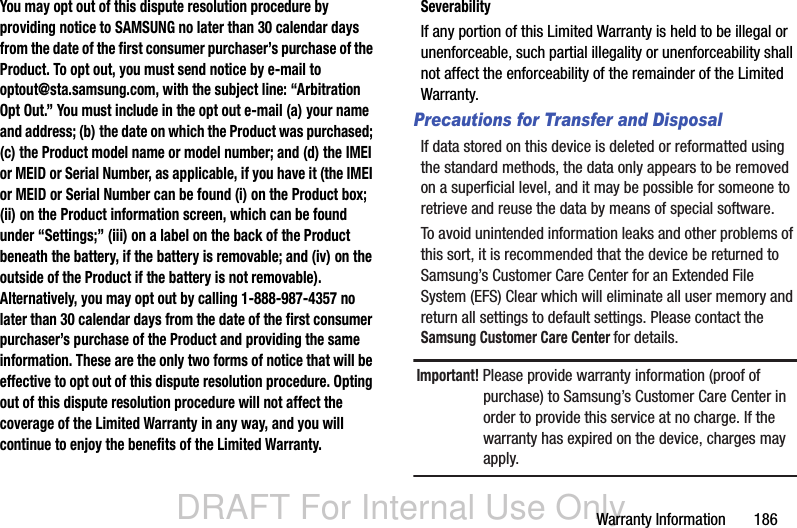 DRAFT For Internal Use OnlyWarranty Information       186You may opt out of this dispute resolution procedure by providing notice to SAMSUNG no later than 30 calendar days from the date of the first consumer purchaser’s purchase of the Product. To opt out, you must send notice by e-mail to optout@sta.samsung.com, with the subject line: “Arbitration Opt Out.” You must include in the opt out e-mail (a) your name and address; (b) the date on which the Product was purchased; (c) the Product model name or model number; and (d) the IMEI or MEID or Serial Number, as applicable, if you have it (the IMEI or MEID or Serial Number can be found (i) on the Product box; (ii) on the Product information screen, which can be found under “Settings;” (iii) on a label on the back of the Product beneath the battery, if the battery is removable; and (iv) on the outside of the Product if the battery is not removable). Alternatively, you may opt out by calling 1-888-987-4357 no later than 30 calendar days from the date of the first consumer purchaser’s purchase of the Product and providing the same information. These are the only two forms of notice that will be effective to opt out of this dispute resolution procedure. Opting out of this dispute resolution procedure will not affect the coverage of the Limited Warranty in any way, and you will continue to enjoy the benefits of the Limited Warranty.SeverabilityIf any portion of this Limited Warranty is held to be illegal or unenforceable, such partial illegality or unenforceability shall not affect the enforceability of the remainder of the Limited Warranty.Precautions for Transfer and DisposalIf data stored on this device is deleted or reformatted using the standard methods, the data only appears to be removed on a superficial level, and it may be possible for someone to retrieve and reuse the data by means of special software.To avoid unintended information leaks and other problems of this sort, it is recommended that the device be returned to Samsung’s Customer Care Center for an Extended File System (EFS) Clear which will eliminate all user memory and return all settings to default settings. Please contact the Samsung Customer Care Center for details.Important! Please provide warranty information (proof of purchase) to Samsung’s Customer Care Center in order to provide this service at no charge. If the warranty has expired on the device, charges may apply.