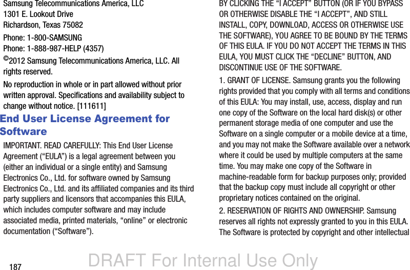 DRAFT For Internal Use Only187Samsung Telecommunications America, LLC1301 E. Lookout DriveRichardson, Texas 75082Phone: 1-800-SAMSUNGPhone: 1-888-987-HELP (4357)©2012 Samsung Telecommunications America, LLC. All rights reserved.No reproduction in whole or in part allowed without prior written approval. Specifications and availability subject to change without notice. [111611]End User License Agreement for SoftwareIMPORTANT. READ CAREFULLY: This End User License Agreement (“EULA”) is a legal agreement between you (either an individual or a single entity) and Samsung Electronics Co., Ltd. for software owned by Samsung Electronics Co., Ltd. and its affiliated companies and its third party suppliers and licensors that accompanies this EULA, which includes computer software and may include associated media, printed materials, “online” or electronic documentation (“Software”). BY CLICKING THE “I ACCEPT” BUTTON (OR IF YOU BYPASS OR OTHERWISE DISABLE THE “I ACCEPT”, AND STILL INSTALL, COPY, DOWNLOAD, ACCESS OR OTHERWISE USE THE SOFTWARE), YOU AGREE TO BE BOUND BY THE TERMS OF THIS EULA. IF YOU DO NOT ACCEPT THE TERMS IN THIS EULA, YOU MUST CLICK THE “DECLINE” BUTTON, AND DISCONTINUE USE OF THE SOFTWARE.1. GRANT OF LICENSE. Samsung grants you the following rights provided that you comply with all terms and conditions of this EULA: You may install, use, access, display and run one copy of the Software on the local hard disk(s) or other permanent storage media of one computer and use the Software on a single computer or a mobile device at a time, and you may not make the Software available over a network where it could be used by multiple computers at the same time. You may make one copy of the Software in machine-readable form for backup purposes only; provided that the backup copy must include all copyright or other proprietary notices contained on the original.2. RESERVATION OF RIGHTS AND OWNERSHIP. Samsung reserves all rights not expressly granted to you in this EULA. The Software is protected by copyright and other intellectual 