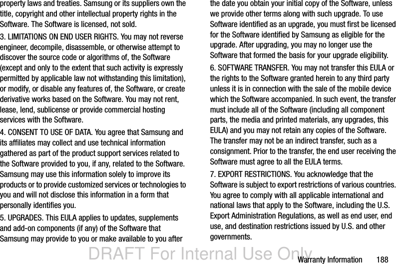 DRAFT For Internal Use OnlyWarranty Information       188property laws and treaties. Samsung or its suppliers own the title, copyright and other intellectual property rights in the Software. The Software is licensed, not sold.3. LIMITATIONS ON END USER RIGHTS. You may not reverse engineer, decompile, disassemble, or otherwise attempt to discover the source code or algorithms of, the Software (except and only to the extent that such activity is expressly permitted by applicable law not withstanding this limitation), or modify, or disable any features of, the Software, or create derivative works based on the Software. You may not rent, lease, lend, sublicense or provide commercial hosting services with the Software.4. CONSENT TO USE OF DATA. You agree that Samsung and its affiliates may collect and use technical information gathered as part of the product support services related to the Software provided to you, if any, related to the Software. Samsung may use this information solely to improve its products or to provide customized services or technologies to you and will not disclose this information in a form that personally identifies you.5. UPGRADES. This EULA applies to updates, supplements and add-on components (if any) of the Software that Samsung may provide to you or make available to you after the date you obtain your initial copy of the Software, unless we provide other terms along with such upgrade. To use Software identified as an upgrade, you must first be licensed for the Software identified by Samsung as eligible for the upgrade. After upgrading, you may no longer use the Software that formed the basis for your upgrade eligibility.6. SOFTWARE TRANSFER. You may not transfer this EULA or the rights to the Software granted herein to any third party unless it is in connection with the sale of the mobile device which the Software accompanied. In such event, the transfer must include all of the Software (including all component parts, the media and printed materials, any upgrades, this EULA) and you may not retain any copies of the Software. The transfer may not be an indirect transfer, such as a consignment. Prior to the transfer, the end user receiving the Software must agree to all the EULA terms.7. EXPORT RESTRICTIONS. You acknowledge that the Software is subject to export restrictions of various countries. You agree to comply with all applicable international and national laws that apply to the Software, including the U.S. Export Administration Regulations, as well as end user, end use, and destination restrictions issued by U.S. and other governments.