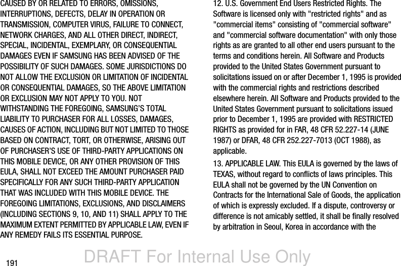DRAFT For Internal Use Only191CAUSED BY OR RELATED TO ERRORS, OMISSIONS, INTERRUPTIONS, DEFECTS, DELAY IN OPERATION OR TRANSMISSION, COMPUTER VIRUS, FAILURE TO CONNECT, NETWORK CHARGES, AND ALL OTHER DIRECT, INDIRECT, SPECIAL, INCIDENTAL, EXEMPLARY, OR CONSEQUENTIAL DAMAGES EVEN IF SAMSUNG HAS BEEN ADVISED OF THE POSSIBILITY OF SUCH DAMAGES. SOME JURISDICTIONS DO NOT ALLOW THE EXCLUSION OR LIMITATION OF INCIDENTAL OR CONSEQUENTIAL DAMAGES, SO THE ABOVE LIMITATION OR EXCLUSION MAY NOT APPLY TO YOU. NOT WITHSTANDING THE FOREGOING, SAMSUNG’S TOTAL LIABILITY TO PURCHASER FOR ALL LOSSES, DAMAGES, CAUSES OF ACTION, INCLUDING BUT NOT LIMITED TO THOSE BASED ON CONTRACT, TORT, OR OTHERWISE, ARISING OUT OF PURCHASER’S USE OF THIRD-PARTY APPLICATIONS ON THIS MOBILE DEVICE, OR ANY OTHER PROVISION OF THIS EULA, SHALL NOT EXCEED THE AMOUNT PURCHASER PAID SPECIFICALLY FOR ANY SUCH THIRD-PARTY APPLICATION THAT WAS INCLUDED WITH THIS MOBILE DEVICE. THE FOREGOING LIMITATIONS, EXCLUSIONS, AND DISCLAIMERS (INCLUDING SECTIONS 9, 10, AND 11) SHALL APPLY TO THE MAXIMUM EXTENT PERMITTED BY APPLICABLE LAW, EVEN IF ANY REMEDY FAILS ITS ESSENTIAL PURPOSE.12. U.S. Government End Users Restricted Rights. The Software is licensed only with &quot;restricted rights&quot; and as &quot;commercial items&quot; consisting of &quot;commercial software&quot; and &quot;commercial software documentation&quot; with only those rights as are granted to all other end users pursuant to the terms and conditions herein. All Software and Products provided to the United States Government pursuant to solicitations issued on or after December 1, 1995 is provided with the commercial rights and restrictions described elsewhere herein. All Software and Products provided to the United States Government pursuant to solicitations issued prior to December 1, 1995 are provided with RESTRICTED RIGHTS as provided for in FAR, 48 CFR 52.227-14 (JUNE 1987) or DFAR, 48 CFR 252.227-7013 (OCT 1988), as applicable.13. APPLICABLE LAW. This EULA is governed by the laws of TEXAS, without regard to conflicts of laws principles. This EULA shall not be governed by the UN Convention on Contracts for the International Sale of Goods, the application of which is expressly excluded. If a dispute, controversy or difference is not amicably settled, it shall be finally resolved by arbitration in Seoul, Korea in accordance with the 