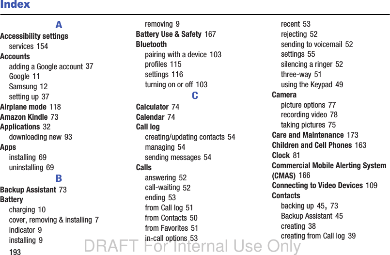 DRAFT For Internal Use Only193IndexAAccessibility settingsservices 154Accountsadding a Google account 37Google 11Samsung 12setting up 37Airplane mode 118Amazon Kindle 73Applications 32downloading new 93Appsinstalling 69uninstalling 69BBackup Assistant 73Batterycharging 10cover, removing &amp; installing 7indicator 9installing 9removing 9Battery Use &amp; Safety 167Bluetoothpairing with a device 103profiles 115settings 116turning on or off 103CCalculator 74Calendar 74Call logcreating/updating contacts 54managing 54sending messages 54Callsanswering 52call-waiting 52ending 53from Call log 51from Contacts 50from Favorites 51in-call options 53recent 53rejecting 52sending to voicemail 52settings 55silencing a ringer 52three-way 51using the Keypad 49Camerapicture options 77recording video 78taking pictures 75Care and Maintenance 173Children and Cell Phones 163Clock 81Commercial Mobile Alerting System (CMAS) 166Connecting to Video Devices 109Contactsbacking up 45, 73Backup Assistant 45creating 38creating from Call log 39