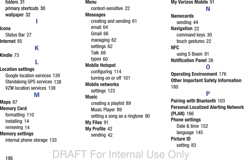 DRAFT For Internal Use Only195folders 31primary shortcuts 30wallpaper 32IIconsStatus Bar 27Internet 85KKindle 73LLocation settingsGoogle location services 139Standalong GPS services 138VZW location services 138MMaps 87Memory Cardformatting 110installing 14removing 14Memory settingsinternal phone storage 133Menucontext-sensitive 22Messagescreating and sending 61email 64Gmail 66managing 62settings 62Talk 68types 60Mobile Hotspotconfiguring 114turning on or off 101Mobile networkssettings 123Musiccreating a playlist 89Music Player 89setting a song as a ringtone 90My Files 91My Profile 42sending 42My Verizon Mobile 91NNamecardssending 44Navigation 22command keys 30touch gestures 22NFCusing S Beam 81Notification Panel 26OOperating Environment 176Other Important Safety Information 180PPairing with Bluetooth 103Personal Localized Alerting Network (PLAN) 166Phone settingsDate &amp; time 152language 145Picture IDsetting 83