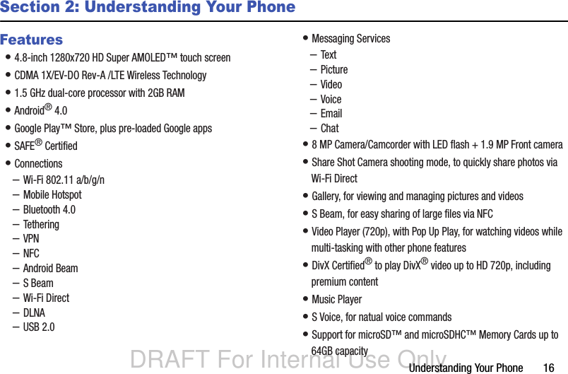 DRAFT For Internal Use OnlyUnderstanding Your Phone       16Section 2: Understanding Your PhoneFeatures• 4.8-inch 1280x720 HD Super AMOLED™ touch screen• CDMA 1X/EV-DO Rev-A /LTE Wireless Technology• 1.5 GHz dual-core processor with 2GB RAM• Android® 4.0• Google Play™ Store, plus pre-loaded Google apps• SAFE® Certified• Connections–Wi-Fi 802.11 a/b/g/n–Mobile Hotspot–Bluetooth 4.0–Tethering–VPN–NFC–Android Beam–S Beam–Wi-Fi Direct–DLNA–USB 2.0• Messaging Services–Text–Picture–Video–Voice–Email–Chat• 8 MP Camera/Camcorder with LED flash + 1.9 MP Front camera• Share Shot Camera shooting mode, to quickly share photos via Wi-Fi Direct• Gallery, for viewing and managing pictures and videos• S Beam, for easy sharing of large files via NFC• Video Player (720p), with Pop Up Play, for watching videos while multi-tasking with other phone features• DivX Certified® to play DivX® video up to HD 720p, including premium content• Music Player• S Voice, for natual voice commands • Support for microSD™ and microSDHC™ Memory Cards up to 64GB capacity