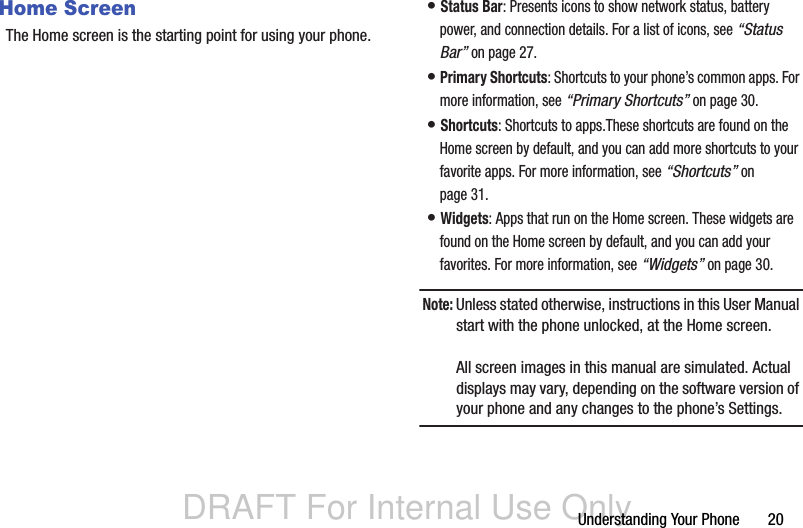 DRAFT For Internal Use OnlyUnderstanding Your Phone       20Home ScreenThe Home screen is the starting point for using your phone.• Status Bar: Presents icons to show network status, battery power, and connection details. For a list of icons, see “Status Bar” on page 27.• Primary Shortcuts: Shortcuts to your phone’s common apps. For more information, see “Primary Shortcuts” on page 30.• Shortcuts: Shortcuts to apps.These shortcuts are found on the Home screen by default, and you can add more shortcuts to your favorite apps. For more information, see “Shortcuts” on page 31.• Widgets: Apps that run on the Home screen. These widgets are found on the Home screen by default, and you can add your favorites. For more information, see “Widgets” on page 30.Note: Unless stated otherwise, instructions in this User Manual start with the phone unlocked, at the Home screen.All screen images in this manual are simulated. Actual displays may vary, depending on the software version of your phone and any changes to the phone’s Settings.
