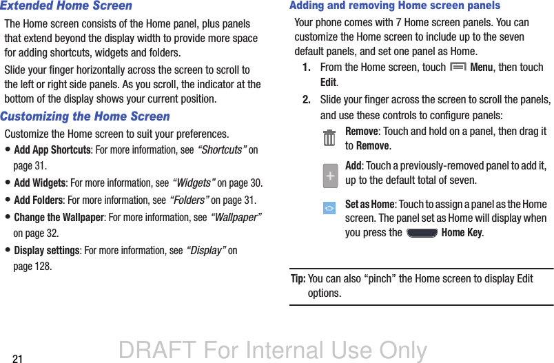DRAFT For Internal Use Only21Extended Home ScreenThe Home screen consists of the Home panel, plus panels that extend beyond the display width to provide more space for adding shortcuts, widgets and folders.Slide your finger horizontally across the screen to scroll to the left or right side panels. As you scroll, the indicator at the bottom of the display shows your current position.Customizing the Home ScreenCustomize the Home screen to suit your preferences.• Add App Shortcuts: For more information, see “Shortcuts” on page 31.• Add Widgets: For more information, see “Widgets” on page 30.• Add Folders: For more information, see “Folders” on page 31.• Change the Wallpaper: For more information, see “Wallpaper” on page 32.• Display settings: For more information, see “Display” on page 128.Adding and removing Home screen panelsYour phone comes with 7 Home screen panels. You can customize the Home screen to include up to the seven default panels, and set one panel as Home.1. From the Home screen, touch  Menu, then touch Edit.2. Slide your finger across the screen to scroll the panels, and use these controls to configure panels:Tip: You can also “pinch” the Home screen to display Edit options.Remove: Touch and hold on a panel, then drag it to Remove.Add: Touch a previously-removed panel to add it, up to the default total of seven.Set as Home: Touch to assign a panel as the Home screen. The panel set as Home will display when you press the  Home Key.