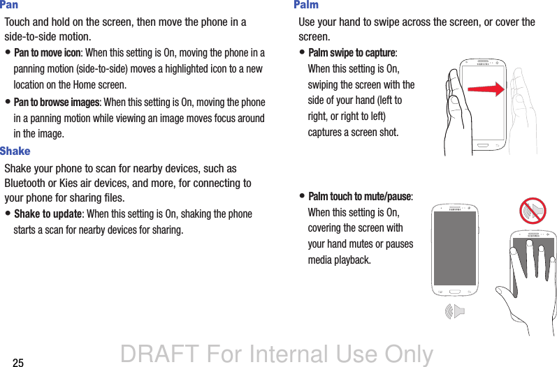 DRAFT For Internal Use Only25PanTouch and hold on the screen, then move the phone in a side-to-side motion.• Pan to move icon: When this setting is On, moving the phone in a panning motion (side-to-side) moves a highlighted icon to a new location on the Home screen.• Pan to browse images: When this setting is On, moving the phone in a panning motion while viewing an image moves focus around in the image.ShakeShake your phone to scan for nearby devices, such as  Bluetooth or Kies air devices, and more, for connecting to your phone for sharing files.• Shake to update: When this setting is On, shaking the phone starts a scan for nearby devices for sharing.PalmUse your hand to swipe across the screen, or cover the screen.• Palm swipe to capture: When this setting is On, swiping the screen with the side of your hand (left to right, or right to left) captures a screen shot.• Palm touch to mute/pause: When this setting is On, covering the screen with your hand mutes or pauses media playback.
