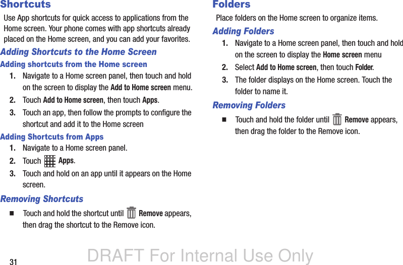DRAFT For Internal Use Only31ShortcutsUse App shortcuts for quick access to applications from the Home screen. Your phone comes with app shortcuts already placed on the Home screen, and you can add your favorites.Adding Shortcuts to the Home ScreenAdding shortcuts from the Home screen1. Navigate to a Home screen panel, then touch and hold on the screen to display the Add to Home screen menu.2. Touch Add to Home screen, then touch Apps.3. Touch an app, then follow the prompts to configure the shortcut and add it to the Home screenAdding Shortcuts from Apps1. Navigate to a Home screen panel.2. Touch  Apps.3. Touch and hold on an app until it appears on the Home screen.Removing Shortcuts  Touch and hold the shortcut until   Remove appears, then drag the shortcut to the Remove icon.FoldersPlace folders on the Home screen to organize items.Adding Folders1. Navigate to a Home screen panel, then touch and hold on the screen to display the Home screen menu2. Select Add to Home screen, then touch Folder.3. The folder displays on the Home screen. Touch the folder to name it.Removing Folders  Touch and hold the folder until   Remove appears, then drag the folder to the Remove icon.