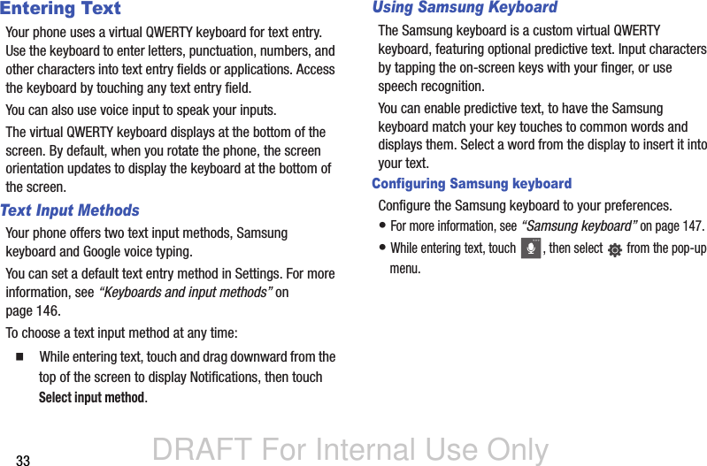 DRAFT For Internal Use Only33Entering TextYour phone uses a virtual QWERTY keyboard for text entry. Use the keyboard to enter letters, punctuation, numbers, and other characters into text entry fields or applications. Access the keyboard by touching any text entry field.You can also use voice input to speak your inputs.The virtual QWERTY keyboard displays at the bottom of the screen. By default, when you rotate the phone, the screen orientation updates to display the keyboard at the bottom of the screen.Text Input MethodsYour phone offers two text input methods, Samsung keyboard and Google voice typing.You can set a default text entry method in Settings. For more information, see “Keyboards and input methods” on page 146.To choose a text input method at any time:  While entering text, touch and drag downward from the top of the screen to display Notifications, then touch Select input method.Using Samsung KeyboardThe Samsung keyboard is a custom virtual QWERTY keyboard, featuring optional predictive text. Input characters by tapping the on-screen keys with your finger, or use speech recognition.You can enable predictive text, to have the Samsung keyboard match your key touches to common words and displays them. Select a word from the display to insert it into your text.Configuring Samsung keyboardConfigure the Samsung keyboard to your preferences. • For more information, see “Samsung keyboard” on page 147.• While entering text, touch  , then select   from the pop-up menu.