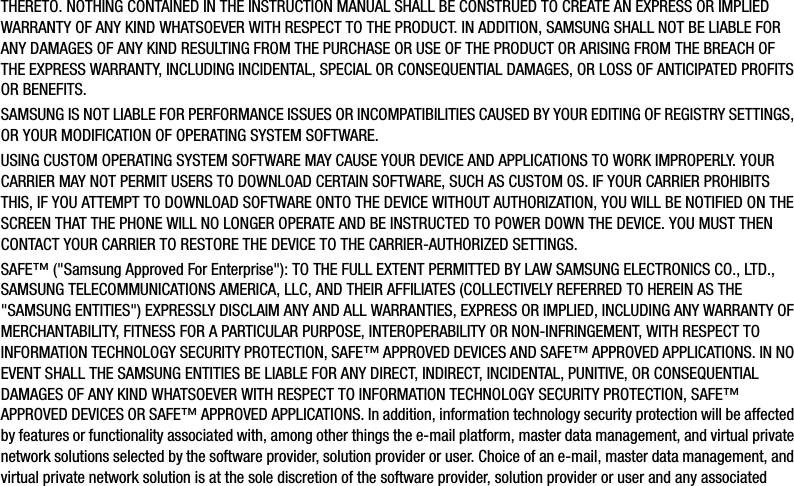 DRAFT For Internal Use OnlyTHERETO. NOTHING CONTAINED IN THE INSTRUCTION MANUAL SHALL BE CONSTRUED TO CREATE AN EXPRESS OR IMPLIED WARRANTY OF ANY KIND WHATSOEVER WITH RESPECT TO THE PRODUCT. IN ADDITION, SAMSUNG SHALL NOT BE LIABLE FOR ANY DAMAGES OF ANY KIND RESULTING FROM THE PURCHASE OR USE OF THE PRODUCT OR ARISING FROM THE BREACH OF THE EXPRESS WARRANTY, INCLUDING INCIDENTAL, SPECIAL OR CONSEQUENTIAL DAMAGES, OR LOSS OF ANTICIPATED PROFITS OR BENEFITS.SAMSUNG IS NOT LIABLE FOR PERFORMANCE ISSUES OR INCOMPATIBILITIES CAUSED BY YOUR EDITING OF REGISTRY SETTINGS, OR YOUR MODIFICATION OF OPERATING SYSTEM SOFTWARE. USING CUSTOM OPERATING SYSTEM SOFTWARE MAY CAUSE YOUR DEVICE AND APPLICATIONS TO WORK IMPROPERLY. YOUR CARRIER MAY NOT PERMIT USERS TO DOWNLOAD CERTAIN SOFTWARE, SUCH AS CUSTOM OS. IF YOUR CARRIER PROHIBITS THIS, IF YOU ATTEMPT TO DOWNLOAD SOFTWARE ONTO THE DEVICE WITHOUT AUTHORIZATION, YOU WILL BE NOTIFIED ON THE SCREEN THAT THE PHONE WILL NO LONGER OPERATE AND BE INSTRUCTED TO POWER DOWN THE DEVICE. YOU MUST THEN CONTACT YOUR CARRIER TO RESTORE THE DEVICE TO THE CARRIER-AUTHORIZED SETTINGS.SAFE™ (&quot;Samsung Approved For Enterprise&quot;): TO THE FULL EXTENT PERMITTED BY LAW SAMSUNG ELECTRONICS CO., LTD., SAMSUNG TELECOMMUNICATIONS AMERICA, LLC, AND THEIR AFFILIATES (COLLECTIVELY REFERRED TO HEREIN AS THE &quot;SAMSUNG ENTITIES&quot;) EXPRESSLY DISCLAIM ANY AND ALL WARRANTIES, EXPRESS OR IMPLIED, INCLUDING ANY WARRANTY OF MERCHANTABILITY, FITNESS FOR A PARTICULAR PURPOSE, INTEROPERABILITY OR NON-INFRINGEMENT, WITH RESPECT TO INFORMATION TECHNOLOGY SECURITY PROTECTION, SAFE™ APPROVED DEVICES AND SAFE™ APPROVED APPLICATIONS. IN NO EVENT SHALL THE SAMSUNG ENTITIES BE LIABLE FOR ANY DIRECT, INDIRECT, INCIDENTAL, PUNITIVE, OR CONSEQUENTIAL DAMAGES OF ANY KIND WHATSOEVER WITH RESPECT TO INFORMATION TECHNOLOGY SECURITY PROTECTION, SAFE™ APPROVED DEVICES OR SAFE™ APPROVED APPLICATIONS. In addition, information technology security protection will be affected by features or functionality associated with, among other things the e-mail platform, master data management, and virtual private network solutions selected by the software provider, solution provider or user. Choice of an e-mail, master data management, and virtual private network solution is at the sole discretion of the software provider, solution provider or user and any associated 