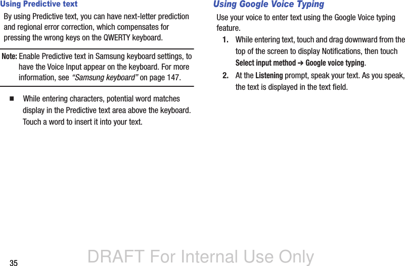 DRAFT For Internal Use Only35Using Predictive textBy using Predictive text, you can have next-letter prediction and regional error correction, which compensates for pressing the wrong keys on the QWERTY keyboard.Note: Enable Predictive text in Samsung keyboard settings, to have the Voice Input appear on the keyboard. For more information, see “Samsung keyboard” on page 147.  While entering characters, potential word matches display in the Predictive text area above the keyboard. Touch a word to insert it into your text.Using Google Voice TypingUse your voice to enter text using the Google Voice typing feature.1. While entering text, touch and drag downward from the top of the screen to display Notifications, then touch Select input method ➔ Google voice typing.2. At the Listening prompt, speak your text. As you speak, the text is displayed in the text field.