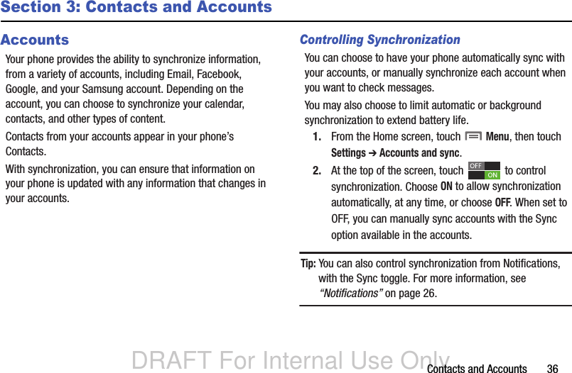 DRAFT For Internal Use OnlyContacts and Accounts       36Section 3: Contacts and AccountsAccountsYour phone provides the ability to synchronize information, from a variety of accounts, including Email, Facebook, Google, and your Samsung account. Depending on the account, you can choose to synchronize your calendar, contacts, and other types of content.Contacts from your accounts appear in your phone’s Contacts.With synchronization, you can ensure that information on your phone is updated with any information that changes in your accounts.Controlling SynchronizationYou can choose to have your phone automatically sync with your accounts, or manually synchronize each account when you want to check messages.You may also choose to limit automatic or background synchronization to extend battery life.1. From the Home screen, touch  Menu, then touch Settings ➔ Accounts and sync.2. At the top of the screen, touch   to control synchronization. Choose ON to allow synchronization automatically, at any time, or choose OFF. When set to OFF, you can manually sync accounts with the Sync option available in the accounts.Tip: You can also control synchronization from Notifications, with the Sync toggle. For more information, see “Notifications” on page 26.