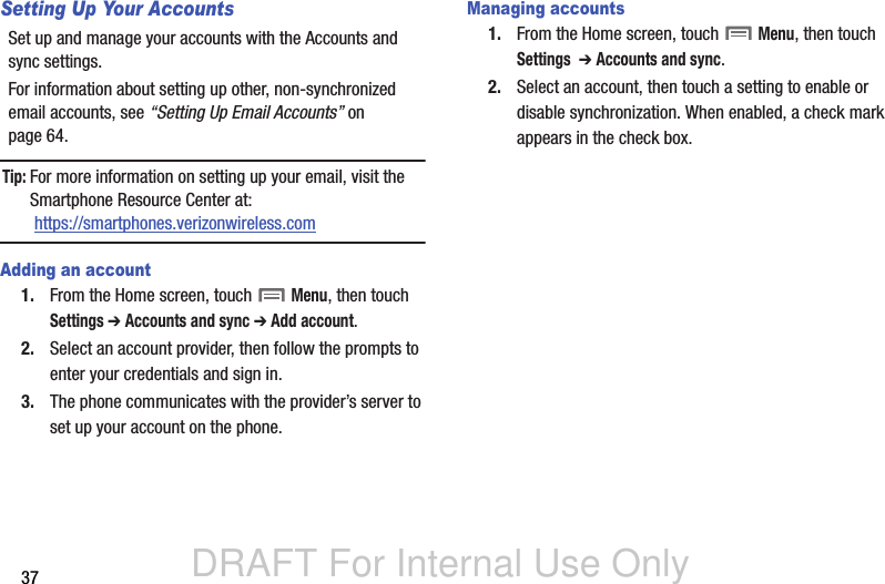 DRAFT For Internal Use Only37Setting Up Your AccountsSet up and manage your accounts with the Accounts and sync settings. For information about setting up other, non-synchronized email accounts, see “Setting Up Email Accounts” on page 64.Tip: For more information on setting up your email, visit the Smartphone Resource Center at: https://smartphones.verizonwireless.comAdding an account1. From the Home screen, touch  Menu, then touch Settings ➔ Accounts and sync ➔ Add account.2. Select an account provider, then follow the prompts to enter your credentials and sign in.3. The phone communicates with the provider’s server to set up your account on the phone.Managing accounts1. From the Home screen, touch  Menu, then touch Settings  ➔ Accounts and sync.2. Select an account, then touch a setting to enable or disable synchronization. When enabled, a check mark appears in the check box.