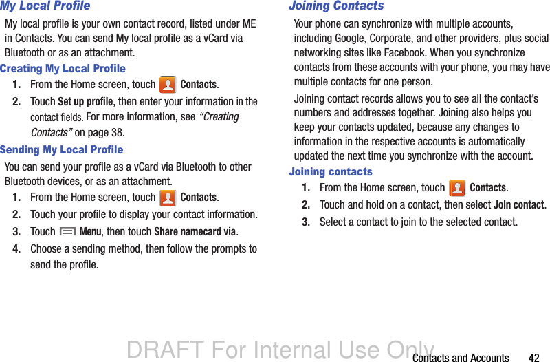 DRAFT For Internal Use OnlyContacts and Accounts       42My Local ProfileMy local profile is your own contact record, listed under ME in Contacts. You can send My local profile as a vCard via Bluetooth or as an attachment.Creating My Local Profile1. From the Home screen, touch   Contacts.2. Touch Set up profile, then enter your information in the contact fields. For more information, see “Creating Contacts” on page 38.Sending My Local ProfileYou can send your profile as a vCard via Bluetooth to other Bluetooth devices, or as an attachment.1. From the Home screen, touch   Contacts.2. Touch your profile to display your contact information.3. Touch  Menu, then touch Share namecard via. 4. Choose a sending method, then follow the prompts to send the profile.Joining ContactsYour phone can synchronize with multiple accounts, including Google, Corporate, and other providers, plus social networking sites like Facebook. When you synchronize contacts from these accounts with your phone, you may have multiple contacts for one person. Joining contact records allows you to see all the contact’s numbers and addresses together. Joining also helps you keep your contacts updated, because any changes to information in the respective accounts is automatically updated the next time you synchronize with the account.Joining contacts1. From the Home screen, touch   Contacts.2. Touch and hold on a contact, then select Join contact.3. Select a contact to join to the selected contact.