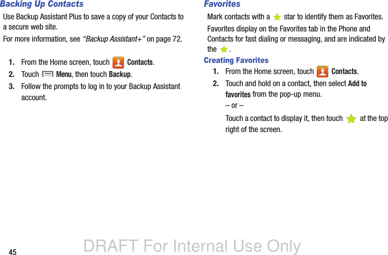 DRAFT For Internal Use Only45Backing Up ContactsUse Backup Assistant Plus to save a copy of your Contacts to a secure web site. For more information, see “Backup Assistant+” on page 72.1. From the Home screen, touch   Contacts.2. Touch  Menu, then touch Backup. 3. Follow the prompts to log in to your Backup Assistant account.FavoritesMark contacts with a  star to identify them as Favorites.Favorites display on the Favorites tab in the Phone and Contacts for fast dialing or messaging, and are indicated by the .Creating Favorites1. From the Home screen, touch   Contacts.2. Touch and hold on a contact, then select Add to favorites from the pop-up menu.– or –Touch a contact to display it, then touch   at the top right of the screen.