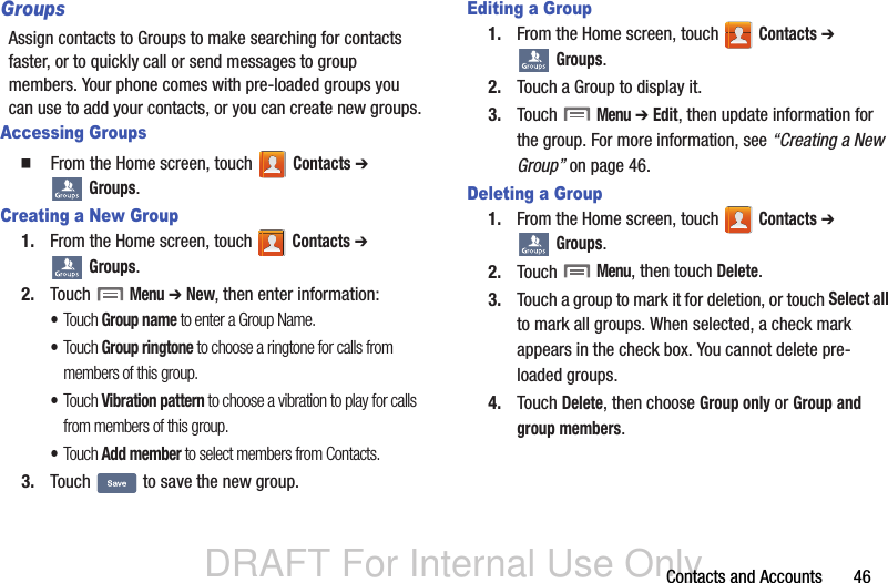 DRAFT For Internal Use OnlyContacts and Accounts       46GroupsAssign contacts to Groups to make searching for contacts faster, or to quickly call or send messages to group members. Your phone comes with pre-loaded groups you can use to add your contacts, or you can create new groups.Accessing Groups  From the Home screen, touch   Contacts ➔  Groups.Creating a New Group1. From the Home screen, touch   Contacts ➔  Groups.2. Touch  Menu ➔ New, then enter information:•Touch Group name to enter a Group Name.•Touch Group ringtone to choose a ringtone for calls from members of this group.•Touch Vibration pattern to choose a vibration to play for calls from members of this group.•Touch Add member to select members from Contacts.3. Touch   to save the new group.Editing a Group1. From the Home screen, touch   Contacts ➔  Groups.2. Touch a Group to display it.3. Touch  Menu ➔ Edit, then update information for the group. For more information, see “Creating a New Group” on page 46.Deleting a Group1. From the Home screen, touch   Contacts ➔  Groups.2. Touch  Menu, then touch Delete. 3. Touch a group to mark it for deletion, or touch Select all to mark all groups. When selected, a check mark appears in the check box. You cannot delete pre-loaded groups.4. Touch Delete, then choose Group only or Group and group members.